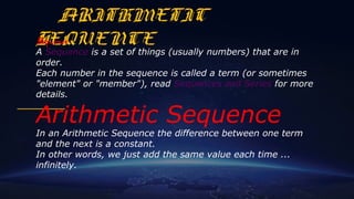 ARITHMETIC
SEQUENCESequence
A Sequence is a set of things (usually numbers) that are in 
order.
Each number in the sequence is called a term (or sometimes 
"element" or "member"), read Sequences and Series for more 
details.
Arithmetic Sequence
In an Arithmetic Sequence the difference between one term 
and the next is a constant.
In other words, we just add the same value each time ... 
infinitely.
 