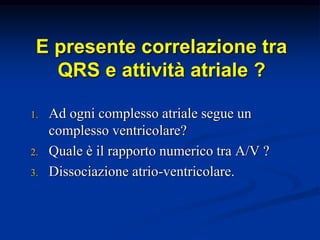 E presente correlazione tra
QRS e attività atriale ?
1. Ad ogni complesso atriale segue un
complesso ventricolare?
2. Quale è il rapporto numerico tra A/V ?
3. Dissociazione atrio-ventricolare.
 
