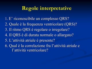 Regole interpretative
1. E’ riconoscibile un complesso QRS?
2. Quale è la frequenza ventricolare (QRS)?
3. Il ritmo QRS è regolare o irregolare?
4. Il QRS è di durata normale o allargato?
5. L’attività atriale è presente?
6. Qual è la correlazione fra l’attività atriale e
l’attività ventricolare?
 