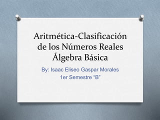 Aritmética-Clasificación
de los Números Reales
Álgebra Básica
By: Isaac Eliseo Gaspar Morales
1er Semestre “B”
 