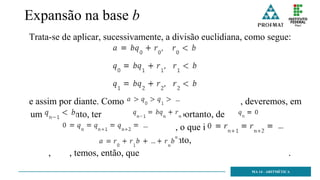 Expansão na base b
Trata-se de aplicar, sucessivamente, a divisão euclidiana, como segue:
e assim por diante. Como , deveremos, em
um certo ponto, ter , portanto, de
, decorre que , o que implica
, e, portanto,
, , temos, então, que .
MA 14 - ARITMÉTICA
 