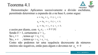 Teorema 4.1
Demonstração: Aplicamos sucessivamente a divisão euclidiana,
permitindo determinar a expansão de a na base b, como segue:
e assim por diante, com .
Sendo b > 1, certamente a > .
Se , temos que .
Se , temos que .
Como não podemos ter uma sequência decrescente de números
inteiros não negativos, então para algum n devemos ter .
MA 14 - ARITMÉTICA
 