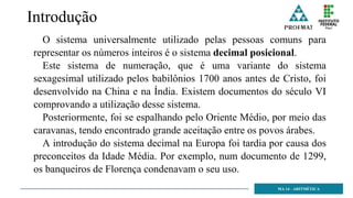 Introdução
O sistema universalmente utilizado pelas pessoas comuns para
representar os números inteiros é o sistema decimal posicional.
Este sistema de numeração, que é uma variante do sistema
sexagesimal utilizado pelos babilônios 1700 anos antes de Cristo, foi
desenvolvido na China e na Índia. Existem documentos do século VI
comprovando a utilização desse sistema.
Posteriormente, foi se espalhando pelo Oriente Médio, por meio das
caravanas, tendo encontrado grande aceitação entre os povos árabes.
A introdução do sistema decimal na Europa foi tardia por causa dos
preconceitos da Idade Média. Por exemplo, num documento de 1299,
os banqueiros de Florença condenavam o seu uso.
MA 14 - ARITMÉTICA
 