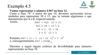 Exemplo 4.5
Vamos representar o número 4.967 na base 12.
Como a base “b” é maior do que 10, devemos acrescentar novos
símbolos para representar 10 e 11, que se tornam algarismos e que
denotaremos por ∝ e β, respectivamente.
Assim,
Portanto,
e, consequentemente, .
Daremos a seguir alguns critérios de divisibilidade para números
representados na base 10.
MA 14 - ARITMÉTICA
 
