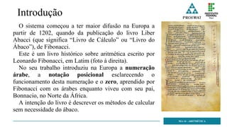 Introdução
O sistema começou a ter maior difusão na Europa a
partir de 1202, quando da publicação do livro Liber
Abacci (que significa “Livro de Cálculo” ou “Livro do
Ábaco”), de Fibonacci.
Este é um livro histórico sobre aritmética escrito por
Leonardo Fibonacci, em Latim (foto à direita).
No seu trabalho introduziu na Europa a numeração
árabe, a notação posicional esclarecendo o
funcionamento desta numeração e o zero, aprendido por
Fibonacci com os árabes enquanto viveu com seu pai,
Bonnacio, no Norte da África.
A intenção do livro é descrever os métodos de calcular
sem necessidade do ábaco.
MA 14 - ARITMÉTICA
 