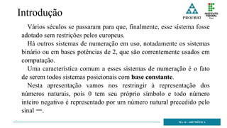 Introdução
Vários séculos se passaram para que, finalmente, esse sistema fosse
adotado sem restrições pelos europeus.
Há outros sistemas de numeração em uso, notadamente os sistemas
binário ou em bases potências de 2, que são correntemente usados em
computação.
Uma característica comum a esses sistemas de numeração é o fato
de serem todos sistemas posicionais com base constante.
Nesta apresentação vamos nos restringir à representação dos
números naturais, pois 0 tem seu próprio símbolo e todo número
inteiro negativo é representado por um número natural precedido pelo
sinal ー.
MA 14 - ARITMÉTICA
 