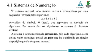 4.1 Sistemas de Numeração
No sistema decimal, todo número inteiro é representado por uma
sequência formada pelos algarismos
1 2 3 4 5 6 7 8 9
acrescidos do símbolo 0 (zero), que representa a ausência de
algarismo. Por serem dez os algarismos, o sistema é chamado
decimal.
O sistema é também chamado posicional, pois cada algarismo, além
do seu valor intrínseco, possui um peso que lhe é atribuído em função
da posição que ele ocupa no número.
MA 14 - ARITMÉTICA
 