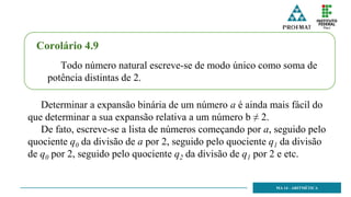 MA 14 - ARITMÉTICA
Corolário 4.9
Todo número natural escreve-se de modo único como soma de
potência distintas de 2.
Determinar a expansão binária de um número a é ainda mais fácil do
que determinar a sua expansão relativa a um número b ≠ 2.
De fato, escreve-se a lista de números começando por a, seguido pelo
quociente q0 da divisão de a por 2, seguido pelo quociente q1 da divisão
de q0 por 2, seguido pelo quociente q2 da divisão de q1 por 2 e etc.
 