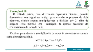 MA 14 - ARITMÉTICA
Exemplo 4.10
O método acima, para determinar expansões binárias, permite
desenvolver um algoritmo antigo para calcular o produto de dois
números, usando apenas multiplicações e divisões por 2, além de
adições. Esse método tem vantagem de apenas necessitar do
conhecimento da tabuada de 2.
De fato, para efetuar a multiplicação de a por b, escreve-se a como a
soma de potências de 2.
a = r0 + r12 + … + rn2n.
a.b = r0b+ r12b + … + rn2nb.
 