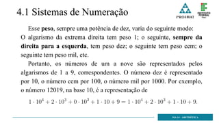 4.1 Sistemas de Numeração
Esse peso, sempre uma potência de dez, varia do seguinte modo:
O algarismo da extrema direita tem peso 1; o seguinte, sempre da
direita para a esquerda, tem peso dez; o seguinte tem peso cem; o
seguinte tem peso mil, etc.
Portanto, os números de um a nove são representados pelos
algarismos de 1 a 9, correspondentes. O número dez é representado
por 10, o número cem por 100, o número mil por 1000. Por exemplo,
o número 12019, na base 10, é a representação de
MA 14 - ARITMÉTICA
 