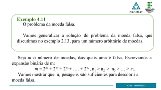 MA 14 - ARITMÉTICA
Exemplo 4.11
O problema da moeda falsa.
Vamos generalizar a solução do problema da moeda falsa, que
discutimos no exemplo 2.13, para um número arbitrário de moedas.
Seja m o número de moedas, das quais uma é falsa. Escrevamos a
expansão binária de m:
m = 2n1 + 2n2 + 2n3 + …. + 2nr , n1 > n2 > n3 > … > nr
Vamos mostrar que n1 pesagens são suficientes para descobrir a
moeda falsa.
 
