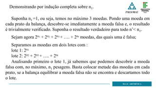 MA 14 - ARITMÉTICA
Suponha n1 =1, ou seja, temos no máximo 3 moedas. Pondo uma moeda em
cada prato da balança, descobre-se imediatamente a moeda falsa e, o resultado
é trivialmente verificado. Suponha o resultado verdadeiro para todo n’< n1.
Demonstrando por indução completa sobre n1.
Sejam agora 2n1 + 2n2 + 2n3 + …. + 2nr moedas, das quais uma é falsa;
Separamos as moedas em dois lotes com :
lote 1: 2n1
lote 2: 2n2 + 2n3 + …. + 2nr
Analisando primeiro o lote 1, já sabemos que podemos descobrir a moeda
falsa com, no máximo, n1 pesagens. Basta colocar metade das moedas em cada
prato, se a balança equilibrar a moeda falsa não se encontra e descartamos todo
o lote.
 