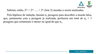 MA 14 - ARITMÉTICA
Sobram, então, 2n2 + 2n3 …. + 2nr (lote 2) moedas a serem analisadas.
Pela hipótese de indução, bastam n2 pesagens para descobrir a moeda falsa,
que, juntamente com a pesagem já realizada, perfazem um total de n2 + 1
pesagens que certamente é menor ou igual do que n1.
 