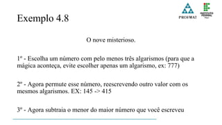 Exemplo 4.8
O nove misterioso.
1º - Escolha um número com pelo menos três algarismos (para que a
mágica aconteça, evite escolher apenas um algarismo, ex: 777)
2º - Agora permute esse número, reescrevendo outro valor com os
mesmos algarismos. EX: 145 -> 415
3º - Agora subtraia o menor do maior número que você escreveu
 
