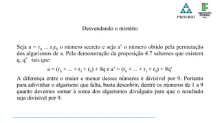 Desvendando o mistério
Seja a = rn ... r1r0 o número secreto e seja a’ o número obtido pela permutação
dos algarismos de a. Pela demonstração da proposição 4.7 sabemos que existem
q, q’ tais que:
a = (rn + ... + r1 + r0) + 9q e a’ = (rn + ... + r1 + r0) + 9q’
A diferença entre o maior e menor desses números é divisível por 9. Portanto
para adivinhar o algarismo que falta, basta descobrir, dentre os números de 1 a 9
quanto devemos somar à soma dos algarismos divulgado para que o resultado
seja divisível por 9.
 