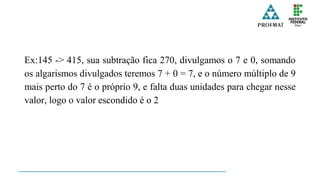 Ex:145 -> 415, sua subtração fica 270, divulgamos o 7 e 0, somando
os algarismos divulgados teremos 7 + 0 = 7, e o número múltiplo de 9
mais perto do 7 é o próprio 9, e falta duas unidades para chegar nesse
valor, logo o valor escondido é o 2
 
