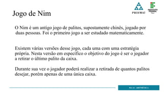 Jogo de Nim
O Nim é um antigo jogo de palitos, supostamente chinês, jogado por
duas pessoas. Foi o primeiro jogo a ser estudado matematicamente.
Existem várias versões desse jogo, cada uma com uma estratégia
própria. Nesta versão em específico o objetivo do jogo é ser o jogador
a retirar o último palito da caixa.
Durante sua vez o jogador poderá realizar a retirada de quantos palitos
desejar, porém apenas de uma única caixa.
MA 14 - ARITMÉTICA
 