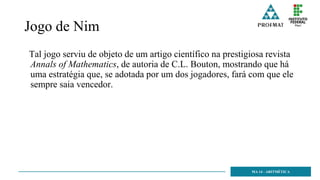 Jogo de Nim
Tal jogo serviu de objeto de um artigo científico na prestigiosa revista
Annals of Mathematics, de autoria de C.L. Bouton, mostrando que há
uma estratégia que, se adotada por um dos jogadores, fará com que ele
sempre saia vencedor.
MA 14 - ARITMÉTICA
 