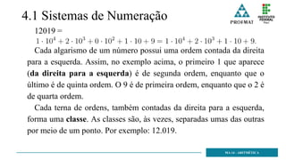 4.1 Sistemas de Numeração
12019 =
Cada algarismo de um número possui uma ordem contada da direita
para a esquerda. Assim, no exemplo acima, o primeiro 1 que aparece
(da direita para a esquerda) é de segunda ordem, enquanto que o
último é de quinta ordem. O 9 é de primeira ordem, enquanto que o 2 é
de quarta ordem.
Cada terna de ordens, também contadas da direita para a esquerda,
forma uma classe. As classes são, às vezes, separadas umas das outras
por meio de um ponto. Por exemplo: 12.019.
MA 14 - ARITMÉTICA
 