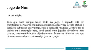 Jogo de Nim
A estratégia:
Para que você sempre tenha êxito no jogo, o segredo está em
transformar os valores em números binários, onde você deverá efetuar a
soma ou subtração dos valores, caso a soma dê resultado 2 em todas as
ordens ou a subtração zere, você estará com jogadas favoráveis para
ganhar, caso contrário, seu objetivo é transformar os números para que
dê esses resultados e você consiga ganhar o jogo.
MA 14 - ARITMÉTICA
 