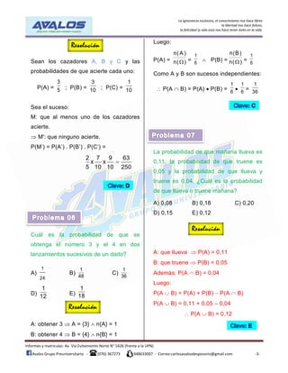 La ignorancia esclaviza, el conocimiento nos hace libres
la libertad nos hace felices,
la felicidad (y sólo eso) nos hace tener éxito en la vida.
Informes y matrículas: Av. Vía Evitamiento Norte N° 1426 (frente a la UPN)
Avalos Grupo Preuniversitario - (076) 367273 948633007 - Correo:carlosavalosdesposorio@gmail.com -3-
Sean los cazadores A, B y C y las
probabilidades de que acierte cada uno:
P(A) =
3
5 ; P(B) =
3
10 ; P(C) =
1
10
Sea el suceso:
M: que al menos uno de los cazadores
acierte.
 M': que ninguno acierte.
P(M’) = P(A’) . P(B’) . P(C’) =
2 7 9 63
x x
5 10 10 250

Cuál es la probabilidad de que se
obtenga el número 3 y el 4 en dos
lanzamientos sucesivos de un dado?
A)
1
24
B)
1
48
C)
1
36
D)
1
12 E)
1
18
A: obtener 3  A = {3}  n{A} = 1
B: obtener 4  B = {4}  n{B} = 1
Luego:
P(A) =
n( A )
n( ) =
1
6
 P(B) =
n(B)
n( ) =
1
6
Como A y B son sucesos independientes:
 P(A  B) = P(A)  P(B) =
1
6

1
6
=
1
36
La probabilidad de que mañana llueva es
0,11; la probabilidad de que truene es
0,05 y la probabilidad de que llueva y
truene es 0,04. ¿Cuál es la probabilidad
de que llueva o truene mañana?
A) 0,08 B) 0,18 C) 0,20
D) 0,15 E) 0,12
A: que llueva  P(A) = 0,11
B: que truene  P(B) = 0,05
Además: P(A  B) = 0,04
Luego:
P(A  B) = P(A) + P(B)  P(A  B)
P(A  B) = 0,11 + 0,05 – 0,04
 P(A  B) = 0,12
 