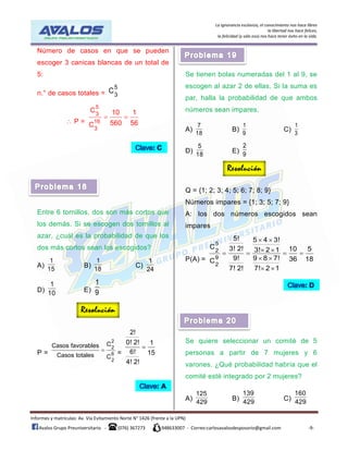 La ignorancia esclaviza, el conocimiento nos hace libres
la libertad nos hace felices,
la felicidad (y sólo eso) nos hace tener éxito en la vida.
Informes y matrículas: Av. Vía Evitamiento Norte N° 1426 (frente a la UPN)
Avalos Grupo Preuniversitario - (076) 367273 948633007 - Correo:carlosavalosdesposorio@gmail.com -9-
Número de casos en que se pueden
escoger 3 canicas blancas de un total de
5:
n.° de casos totales =
5
3
C
 P =
5
3
16
3
C 10 1
560 56C
 
Entre 6 tornillos, dos son más cortos que
los demás. Si se escogen dos tornillos al
azar, ¿cuál es la probabilidad de que los
dos más cortos sean los escogidos?
A)
1
15
B)
1
18
C)
1
24
D)
1
10 E)
1
9
P =
2
2
6
2
CCasos favorables
Casos totales C
 =
2!
0! 2! 1
6! 15
4! 2!

Se tienen bolas numeradas del 1 al 9, se
escogen al azar 2 de ellas. Si la suma es
par, halla la probabilidad de que ambos
números sean impares.
A)
7
18
B)
1
9
C)
1
3
D)
5
18
E)
2
9
Q = {1; 2; 3; 4; 5; 6; 7; 8; 9}
Números impares = {1; 3; 5; 7; 9}
A: los dos números escogidos sean
impares
P(A) =
5
2
9
2
5! 5 4 3!
C 3! 2! 10 53! 2 1
9! 9 8 7! 36 18C
7! 2! 7! 2 1
 
    
 
 
Se quiere seleccionar un comité de 5
personas a partir de 7 mujeres y 6
varones. ¿Qué probabilidad habría que el
comité esté integrado por 2 mujeres?
A)
125
429
B)
139
429
C)
160
429
 