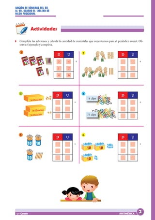 ADICIÓN DE NÚMEROS DEL 50
AL 99, USANDO EL TABLERO DE
VALOR POSICIONAL
ARITMÉTICA
1.er
Grado
Actividades
Z
Z Completa las adiciones y calcula la cantidad de materiales que necesitamos para el periódico mural. Ob-
serva el ejemplo y completa.
1
10 10 10
10
3 4
1 2
4 6
D U
+
D U
+
D U
+
D U
+
D U
+
D U
+
2
10 10
1
0
10 10
10 10
3
30 Chinches
30 Chinches
30 Chinches
4
14 clips
75 clips
10
10
10
5 6
2
 
