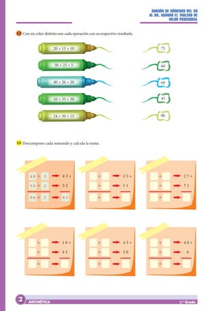 ADICIÓN DE NÚMEROS DEL 50
AL 99, USANDO EL TABLERO DE
VALOR POSICIONAL
ARITMÉTICA 1.er
Grado
13 Con un color distinto une cada operación con su respectivo resultado.
75
69
60
45
86
20 + 15 + 10
30 + 25 + 5
40 + 26 + 20
10 + 35 + 30
24 + 30 + 15
14 Descompone cada sumando y calcula la suma.
4 3 +
5 2
4 0 + 3
5 0 + 2
9 0 + 5 9 5
2 5 +
1 1
+
+
+
4 3 +
2 0
+
+
+
1 0 +
4 3
+
+
+
2 7 +
7 1
+
+
+
4 0 +
4
+
+
+
2
 
