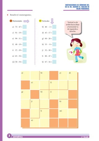 SUSTRACCIONES DE NÚMEROS DEL
50 AL 99, USANDO EL TABLERO DE
VALOR POSICIONAL
ARITMÉTICA 1.er
Grado
Z
Z Resuelve el «numerograma».
a)
e) f)
b)
h)
g) i)
k)
m)
l)
j)
n)
c) d)
13 Horizontales:
a) 73 – 47 =
c) 91 – 19 =
e) 99 – 31 =
f) 40 – 19 =
i) 57 – 29 =
n) 65 – 34 =
m) 50 – 34 =
b) 40 – 2 =
d) 45 – 17 =
g) 69 – 28 =
h) 33 – 8 =
j) 55 – 20 =
l) 88 – 47 =
k) 67 – 16 =
14 Verticales
Vertical va de
arriba hacia abajo
y horizontal va
de izquierda a
derecha.
3
 