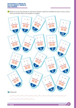 SUSTRACCIONES DE NÚMEROS DEL
50 AL 99, USANDO EL TABLERO DE
VALOR POSICIONAL
ARITMÉTICA
1.er
Grado
15 Realiza la sustracción indicada en cada tarjeta. Después, ordena los resultados de mayor a menor y descu-
brirás un mensaje. Observa los ejemplos y completa.
E
- 6
7 3
6 7
–
A
6
3
2
7
–
Ó
8
1
2
9
–
N
7
6
2
6
–
C
2
4
3
8
1
4
–
A
9 1
9 1
–
I
7
4
1
6
–
H
6 7
1 8
–
R
1
5
1
1
–
A
4
7
3
7
–
U
9
0
2
4
–
F
- 9
1 8
		9
–
U
		
8
		
0
–
N
9
0
3
0
–
L
9
8
		
2
–
L
4 5
3 1
–
Z
8 2
7 9
–
E
2
9
1
3
–
A
9
1
		
8
–
16 Ordenando.
____ > ____ > ____ > ____ > ____ > ____ > ____ > ____ > ____ > ____ > ____ > ____ > ____ >
____ > ____ > ____ > ____ > ____ > ____
3
 