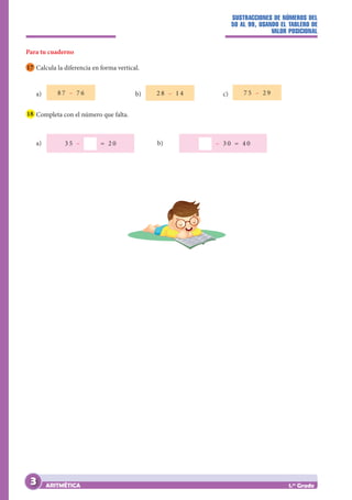 SUSTRACCIONES DE NÚMEROS DEL
50 AL 99, USANDO EL TABLERO DE
VALOR POSICIONAL
ARITMÉTICA 1.er
Grado
Para tu cuaderno
17 Calcula la diferencia en forma vertical.
a) 8 7 – 7 6 		 b) 2 8 – 1 4 		 c) 7 5 – 2 9
18 Completa con el número que falta.
a) 3 5 – = 2 0 		 b) – 3 0 = 4 0 		
3
 