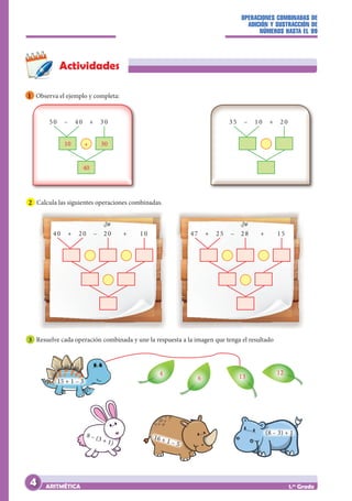 OPERACIONES COMBINADAS DE
ADICIÓN Y SUSTRACCIÓN DE
NÚMEROS HASTA EL 99
ARITMÉTICA 1.er
Grado
Actividades
1 Observa el ejemplo y completa:
10 30
40
50 – 40 + 30 35 – 10 + 20
+
40 + 20 – 20 + 10 47 + 25 – 28 + 15
2 Calcula las siguientes operaciones combinadas.
3 Resuelve cada operación combinada y une la respuesta a la imagen que tenga el resultado
4
15 + 1 – 3
8 – (3 + 1)
16 + 1 – 5
(8 – 3) + 1
6 13
12
4
 