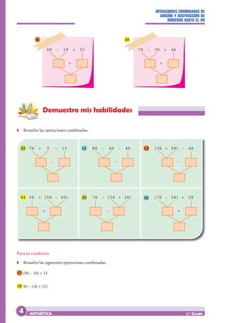 OPERACIONES COMBINADAS DE
ADICIÓN Y SUSTRACCIÓN DE
NÚMEROS HASTA EL 99
ARITMÉTICA 1.er
Grado
70 – 30 + 46
+
10
60 – 10 + 25
+
70 + 5 – 15
–
30 + (50 – 40)
+
80 – 40 – 40
–
70 – (30 + 20)
–
(30 + 50) – 40
–
(70 – 30) + 20
+
9
Demuestro mis habilidades
Z
Z Resuelve las operaciones combinadas.
11 12 13
14 15 16
Para tu cuaderno
Z
Z Resuelve las siguientes operaciones combinadas.
17 (95 – 10) + 15
18 95 – (10 + 15)
4
 