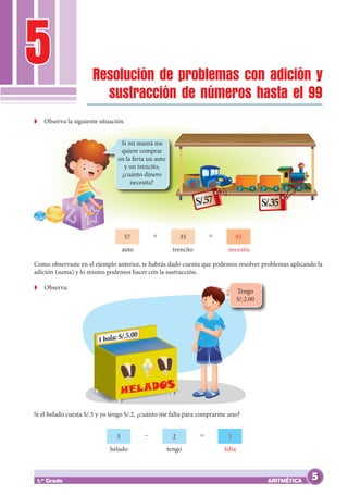 5
ARITMÉTICA
1.er
Grado
Resolución de problemas con adición y
sustracción de números hasta el 99
Como observaste en el ejemplo anterior, te habrás dado cuenta que podemos resolver problemas aplicando la
adición (suma) y lo mismo podemos hacer con la sustracción.
Z
Z Observa:
Z
Z Observa la siguiente situación.
S/.57 S/.35
Si mi mamá me
quiere comprar
en la feria un auto
y un trencito,
¿cuánto dinero
necesita?
57 35 92
+ =
auto trencito necesita
Si el helado cuesta S/.5 y yo tengo S/.2, ¿cuánto me falta para comprarme uno?
Tengo
S/.2.00
5 2 3
– =
helado tengo falta
5
 