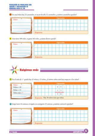 RESOLUCIÓN DE PROBLEMAS CON
ADICIÓN Y SUSTRACCIÓN DE
NÚMEROS HASTA EL 99
ARITMÉTICA
1.er
Grado
Exigimos más
7 En el aula de 1.er
grado hay 45 niños y 15 niñas. ¿Cuántos niños más hay respecto a las niñas?
Datos
Operación
Respuesta:
Datos
Operación
Respuesta:
Datos
Operación
Respuesta:
Niños = 45
Niñas = 15
Niños más = ?
Hay 30 niños más que niñas.
4 5
1 5
3 0
–
5 En una bolsa hay 23 caramelos, si sacan de ella 12 caramelos, ¿cuántos caramelos quedan?
6 Ana tiene 498 soles, si gasta 345 soles, ¿cuánto dinero queda?
8 Jorge tiene 24 canicas, si regala a su amiguito 23 canicas, ¿cuántas canicas le quedan?
Datos
Operación
Respuesta:
5
 