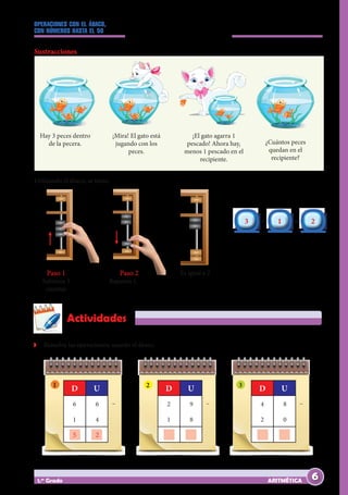 OPERACIONES CON EL ÁBACO,
CON NÚMEROS HASTA EL 50
ARITMÉTICA
1.er
Grado
Z
Z Resuelve las operaciones; usando el ábaco.
Actividades
6 6
1 4
5 2
D U
– 2 9
1 8
		
D U
– 4 8
2 0
		
D U
–
1 2 3
3
3 1
1 2
2
– =
Paso 1
Subimos 3
cuentas
Paso 2
Bajamos 1
Es igual a 2
Sustracciones
Hay 3 peces dentro
de la pecera.
¡Mira! El gato está
jugando con los
peces.
¡El gato agarra 1
pescado! Ahora hay,
menos 1 pescado en el
recipiente.
¿Cuántos peces
quedan en el
recipiente?
Utilizando el ábaco, se tiene:
6
 