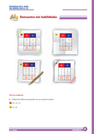 OPERACIONES CON EL ÁBACO,
CON NÚMEROS HASTA EL 50
ARITMÉTICA
1.er
Grado
Demuestro mis habilidades
Para tu cuaderno
Z
Z Elabora los tableros posicionales con sus respectivos datos.
17 53 + 15 + 8
18 55 – 42
13 14
15
16
2 5
1 4
		
D U
+
2 5
1 2
1 1
		
D U
+
4 5
5 4
		
D U
+
2 0
3 6
1 2
		
D U
+
6
 