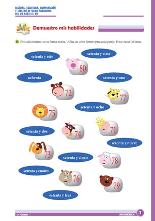 LECTURA, ESCRITURA, COMPARACIÓN
Y TABLERO DE VALOR POSICIONAL
DEL 50 HASTA EL 99
ARITMÉTICA
1.er
Grado
Demuestro mis habilidades
11 Une cada número con su forma escrita. Utiliza un color distinto para cada pareja. Evita cruzar las líneas.
80
72
75
74
77
71
78
79
76
73
setenta y seis
setenta y siete
setenta y uno
setenta y dos
setenta y cinco
setenta y nueve
setenta y cuatro
setenta y tres
ochenta
setenta y ocho
1
 