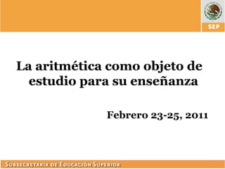 La aritmética como objeto de
  estudio para su enseñanza

             Febrero 23-25, 2011
 