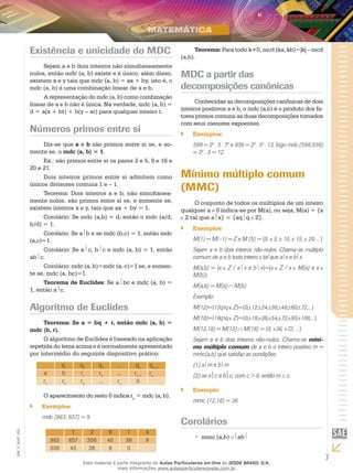 7
EM_V_MAT_002
Existência e unicidade do MDC
Sejam a e b dois inteiros não simultaneamente
nulos, então mdc (a, b) existe e é único; além disso,
existem x e y tais que mdc (a, b) = ax + by, isto é, o
mdc (a, b) é uma combinação linear de a e b.
A representação do mdc (a, b) como combinação
linear de a e b não é única. Na verdade, mdc (a, b) =
d = a(x + bt) + b(y – at) para qualquer inteiro t.
Números primos entre si
Diz-se que a e b são primos entre si se, e so-
mente se, o mdc (a, b) = 1.
Ex.: são primos entre si os pares 2 e 5, 9 e 16 e
20 e 21.
Dois inteiros primos entre si admitem como
únicos divisores comuns 1 e – 1.
Teorema: Dois inteiros a e b, não simultanea-
mente nulos, são primos entre si se, e somente se,
existem inteiros x e y, tais que ax + by = 1.
Corolário: Se mdc (a,b) = d, então o mdc (a/d,
b/d) = 1.
Corolário: Se a b e se mdc (b,c) = 1, então mdc
(a,c)=1.
Corolário: Se a c, b c e mdc (a, b) = 1, então
ab c.
Corolário: mdc (a, b)=mdc (a, c)=1 se, e somen-
te se, mdc (a, bc)=1.
Teorema de Euclides: Se a bc e mdc (a, b) =
1, então a c.
Algoritmo de Euclides
Teorema: Se a = bq + r, então mdc (a, b) =
mdc (b, r).
O algoritmo de Euclides é baseado na aplicação
repetida do lema acima e é normalmente apresentado
por intermédio do seguinte dispositivo prático:
q1
q2
q3
... qn
qn+1
a b r1
r2
... rn-1
rn
r1
r2
r3
... rn
0
O aparecimento do resto 0 indica rn
= mdc (a, b).
Exemplos:``
mdc (963, 657) = 9
1 2 6 1 4
963 657 306 45 36 9
306 45 36 9 0
Teorema: Para todo k≠0, mcd (ka, kb)=|k| – mcd
(a,b).
MDC a partir das
decomposições canônicas
Conhecidas as decomposições canônicas de dois
inteiros positivos a e b, o mdc (a,b) é o produto dos fa-
tores primos comuns as duas decomposições tomados
com seus menores expoentes.
Exemplos:``
588 = 22
. 3 . 72
e 936 = 23
. 32
. 13, logo mdc (588,936)
= 22
. 3 = 12.
Mínimo múltiplo comum
(MMC)
O conjunto de todos os múltiplos de um inteiro
qualquer a 0 indica-se por M(a), ou seja, M(a) = {x
Z tal que ax} = {aq q Z}.
Exemplos:``
M(1) = M(–1) = Z e M (5) = {0, 5, 10, 15, 20, ...}
Sejam a e b dois inteiros não-nulos. Chama-se múltiplo
comum de a e b todo inteiro x tal que a x e b x.
M(a,b) = {x Z / a x e b x}={x Z / x M(a) e x
M(b)}
M(a,b) = M(a) M(b)
Exemplo:
M(12)={12qq Z}={0, 12, 24, 36, 48, 60, 72,...}
M(18)={18qq Z}={0, 18, 36, 54, 72, 90, 108,...}
M(12,18) = M(12) M(18) = {0, 36, 72, ...}
Sejam a e b dois inteiros não-nulos. Chama-se míni-
mo múltiplo comum de a e b o inteiro positivo m =
mmc(a,b) que satisfaz as condições:
(1) a m e b m
(2) se ac e bc, com c > 0, então m c.
Exemplo:``
mmc (12,18) = 36
Corolários
mmc (a,b)•• ab
Esse material é parte integrante do Aulas Particulares on-line do IESDE BRASIL S/A,
mais informações www.aulasparticularesiesde.com.br
 