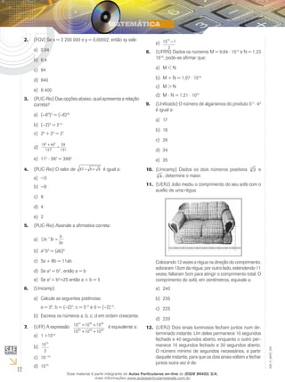 12
EM_V_MAT_002
(FGV) Se x = 3 200 000 e y = 0,00002, então xy vale:2.	
0,64a)	
6,4b)	
64c)	
640d)	
6 400e)	
(PUC-Rio) Das opções abaixo, qual apresenta a relação3.	
correta?
(a)	 −68
)3
= (−6)24
(b)	 −2)3
= 2−3
2c)	 3
+ 24
= 27
19 40
131
59
131
2 2
2
+
=d)	
11e)	 2
⋅ 362
= 3962
(PUC-Rio) O valor de4.	 67 6 9− + é igual a:
−3a)	
−9b)	
8c)	
4d)	
2e)	
(PUC-Rio) Assinale a afirmativa correta:5.	
( )2
2
1
a b
b
a
−
=a)	
ab)	 2
b3
= (ab)6
5a + 6b = 11abc)	
Se ad)	 3
= b3
, então a = b
Se ae)	 2
+ b2
=25 então a + b = 5
(Unicamp)6.	
Calcule as seguintes potências:a)	
a = 33
, b = (−2)3
, c = 3−2
e d = (−2)−3
.
Escreva os números a, b, c, d em ordem crescente.b)	
(UFF) A expressão7.	 10 10 10
10 10 10
10 20 30
20 30 40
+ +
+ +
é equivalente a:
1 +10a)	 10
10
2
10
b)	
10c)	 −10
10d)	 10
10 1
2
10
−e)	
(UFRN) Dados os números M = 9,848.	 ⋅ 1015
e N = 1,23
1016
, pode-se afirmar que:
M < Na)	
M + N = 1,07b)	 ⋅ 1016
M > Nc)	
Md)	 ⋅ N = 1,21 ⋅ 1031
(Unificado) O número de algarismos do produto 59.	 17
 ⋅ 49
é igual a:
17a)	
18b)	
26	c)	
34d)	
35e)	
(Unicamp) Dados os dois números positivos10.	 33
e
44
, determine o maior.
(UERJ) João mediu o comprimento do seu sofá com o11.	
auxílio de uma régua.
Colocando 12 vezes a régua na direção do comprimento,
sobraram 15cm da régua; por outro lado, estendendo 11
vezes, faltaram 5cm para atingir o comprimento total. O
comprimento do sofá, em centímetros, equivale a:
240a)	
235b)	
225c)	
220d)	
(UERJ) Dois sinais luminosos fecham juntos num de-12.	
terminado instante. Um deles permanece 10 segundos
fechado e 40 segundos aberto, enquanto o outro per-
manece 10 segundos fechado e 30 segundos aberto.
O número mínimo de segundos necessários, a partir
daquele instante, para que os dois sinais voltem a fechar
juntos outra vez é de:
Esse material é parte integrante do Aulas Particulares on-line do IESDE BRASIL S/A,
mais informações www.aulasparticularesiesde.com.br
 