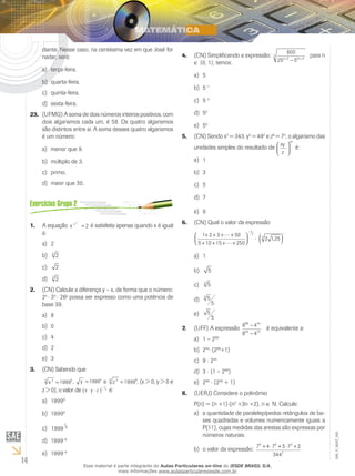 14
EM_V_MAT_002
diante. Nesse caso, na centésima vez em que José for
nadar, será:
terça-feira.a)	
quarta-feira.b)	
quinta-feira.c)	
sexta-feira.d)	
(UFMG) A soma de dois números inteiros positivos, com23.	
dois algarismos cada um, é 58. Os quatro algarismos
são distintos entre si. A soma desses quatro algarismos
é um número:
menor que 9.a)	
múltiplo de 3.b)	
primo.c)	
maior que 30.d)	
A equação1.	 x x x
= 2 é satisfeita apenas quando x é igual
a:
2a)	
24
b)	
2c)	
23
d)	
(CN) Calcule a diferença y – x, de forma que o número:2.	
2x
⋅ 34
⋅ 26y
possa ser expresso como uma potência de
base 39.
8a)	
0b)	
4c)	
2d)	
3e)	
(CN) Sabendo que3.	
x 23 6
1999= , y =19994
e z 45 8
1999=  , (x > 0, y > 0 e
z > 0), o valor de x y z⋅ ⋅( )
− 1
3
é:
1999a)	 9
1999b)	 6
1999
1
9c)	
1999d)	 –6
1999e)	 –9
(CN) Simplificando a expressão:4.	
600
25 52 2 2n n
n
+ +
−
para n
∈ {0, 1}, temos:
5a)	
5b)	 –1
5c)	 –2
5d)	 2
5e)	 0
(CN) Sendo x5.	 2
= 343, y3
= 492
e z6
= 75
, o algarismo das
unidades simples do resultado de
xy
z






24
é:
1a)	
3b)	
5c)	
7d)	
9e)	
(CN) Qual o valor da expressão6.	
1 2 3 50
5 10 15 250
2 125
1
2
3
1
+ + + +
+ + + +



 ⋅ ( )
−
−


,
1a)	
5b)	
53
c)	
5
5
3
d)	
5
5
e)	
(UFF) A expressão7.	
8 4
8 4
88 44
44 22
−
−
é equivalente a:
1 – 2a)	 88
2b)	 44
⋅(288
+1)
9c)	 ⋅ 244
3d)	 ⋅ (1 – 288
)
2e)	 88
⋅ (288
+ 1)
(UERJ) Considere o polinômio8.	
P(n) = (n +1)⋅(n2
+3n +2), n ∈ N. Calcule:
a quantidade de paralelepípedos retângulos de ba-a)	
ses quadradas e volumes numericamente iguais a
P(11), cujas medidas das arestas são expressas por
números naturais.
o valor da expressão:b)	 7 4 7 5 7 2
344
9 6 3
2
+ ⋅ + ⋅ +
Esse material é parte integrante do Aulas Particulares on-line do IESDE BRASIL S/A,
mais informações www.aulasparticularesiesde.com.br
 