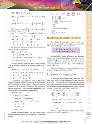 3
EM_V_MAT_006
31)	 x
=243 3x
=35
x=5
82)	 x
=
1
32
(23
)x
=2–5
23x
= 2–5
3x
= – 5
x= –
5
3
(
4
3 )x
=
3
9 3
x
4
= 3
2
3 x
4
=
2
3
x =
8
3
3)	
No próximo exemplo é necessário observar que,
para todo a 0, tem-se a0
= 1.
54)	 2x2+3x–2
=1 52x2+3x–2
=50
2x2
+3x – 2=0
x = –2 		 ou	 x = 1
2
25)	 3x–1
. 42x+3
= 83–x
23x–1
. (22
)2x+3
= (23
)3–x
23x–1
. 24x+6
= 29–3x
27x+5
=29–3x
7x + 5 = 9 – 3x 10x = 4 x = 0,4
Nesse caso, devemos colocar em evidência 5
elevado ao menor expoente.
56)	 x–2
– 5x
+ 5x+1
= 505
5x–2
– 52
. 5x–2
+53
. 5x–2
= 505
5x–2
. (1–52
+53
) = 505 101 . 5x–2
= 505
5x–2
= 51
x – 2=1 x = 3
No caso abaixo, devemos fazer a substituição
y=2x
e reduzir a equação a uma equação de 2.º
grau.
47)	 x
+ 4 = 5 . 2x
(2x)2
– 5.2x
+4 = 0
y = 2x
y2
– 5y + 4 = 0 y = 1 ou y = 4
2x
= 1 2x
= 20
x = 0
2x
= 4 2x
= 22
x = 2
Agora a base também é uma variável. A base da
função exponencial deve ser maior que 0 e diferente
de 1. Nesse caso, podemos apelar para a injetividade
exponencial e igualar os expoentes. Entretanto, é
preciso considerar a possibilidade da base ser 0 ou
1, que devem ser analisados em separado.
x8)	 x2 – 5x+6
= 1
x=0•• 06
=1 (falso)
x=1•• 12
=1 (verdadeiro)
0<x•• 1: xx2–5x+6
= 1 xx2–5x+6
= x0
x2
– 5x+6=0
x=2 ou x=3
S= 1, 2, 3
Esse é um caso especial, em que temos várias
bases diferentes, mas podemos reduzir a uma base
comum.
49)	 x
+ 6x
=2 . 9x
(: 9x
) 4
9
x
+ 6
9
x
– 2=0
2
3
2x
+
2
3
x
– 2=0
y =
2
3
x
y2
+ y – 2 = 0
y=1
ou
y= – 2 (não convém)
2
3
x
= 1 x = 0
Inequações exponenciais
A resolução de inequações exponenciais é ba-
seada na monotonicidade da função exponencial. Os
dois casos estão apresentados abaixo:
a > 1: ax
>an
x > n
0 < a < 1: ax
>an
x < n
As expressões acima refletem o fato da expo-
nencial ser crescente para bases maiores que 1 e
decrescente para bases entre 0 e 1. Assim, a relação
entre os expoentes é a mesma que entre as expo-
nenciais para bases maiores que 1 e é invertida para
bases entre 0 e 1.
A seguir serão apresentados exemplos de reso-
lução de inequações exponenciais.
Exemplos de inequações
A resolução das inequações a seguir é feita
reduzindo ambos os membros a uma base comum e
aplicando a propriedade das consequências imedia-
tas, que consiste em manter o sinal da desigualdade
entre os expoentes quando a base for maior que 1 e
invertê-lo quando a base estiver entre 0 e 1.
31)	 x
>243 3x
>35
x>5
3
5
x
2)	 125
27
3
5
x
5
3
3
3
5
x
3
5
–3
x –3
(273)	 x–2
)x+1
(9x+1
)x–3
33(x–2) (x+1)
32(x+1)(x–3)
3 (x–2)(x+1) 2 (x+1)(x–3) x2
+x 0
x –1
ou x 0
No caso a seguir, devemos colocar em evidência
3 elevado ao menor expoente.
Esse material é parte integrante do Aulas Particulares on-line do IESDE BRASIL S/A,
mais informações www.aulasparticularesiesde.com.br
 