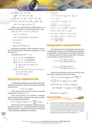 4
EM_V_MAT_006
34)	 2x+1
– 9x
– 32x–1
– 9x–1
42
32x+1
– 32x
– 32x–1
– 32x–2
42
33
. 32x–2
– 32
. 32x–2
– 3 . 32x–2
– 32x–2
42
32x–2
. (33
– 32
– 3 – 1) 42 14.32x–2
42
32x–2
3 2x – 2 1 x 3
2
Nesse caso, devemos fazer a substituição y=3x
e reduzir a inequação a uma inequação de 2.º grau.
35)	 2x
– 3x+1
>3x
– 3 32x
– 3 . 3x
>3x
– 3
32x
– 4 . 3x
+3 > 0
y=3x
y2
– 4y+3>0 y<1 ou y>3
3x
<1 x<0
3x
>3 x>1
S= x R x<0 ou x >1
No próximo exemplo, a base também é uma va-
riável, sendo preciso analisar em separado os casos
de base 0 e 1.
Resolva em R6)	 +
, xx2– 5x+7
x.
I) x = 0 07
0 (verdadeiro)
II) x = 1 13
1 (verdadeiro)
III) 0 < x < 1 x2
– 5x +7 1
x2
– 5x +6 0 x 2 ou x 3
S1
= ]0, 1[
IV) x > 1 x2
– 5x +7 1 x2
– 5x +6 0
2 x 3 S1
= [2, 3]
S = [0, 1] [2, 3]
Equações exponenciais
A definição de logaritmo como inversa da função
exponencial permite resolver de imediato equações
exponenciais.
ax
=b x = loga
b
Cabe observar que se deve colocar a equação
exponencial na forma ax
= b .
Uma outra maneira de se resolver a equação
exponencial é aplicar o logaritmo em ambos os mem-
bros da equação exponencial.
ax
= b logc
ax
= logc
b x =
logc
b
logc
a
=loga
b
Nesse caso, não é necessário sempre colocar a
equação na forma ax
= b, podendo alternativamente
aplicar primeiro o logaritmo numa base conveniente
e posteriormente determinar a variável.
Exemplos:``
21)	 x+2
=3 x+2 = log2
3 x = log2
3 – 2
72)	 2x –1
= 33x+4
1.a
sol.: 72X
7
=33X
. 34 72X
33X
= 7 . 34
72
33
x
=7 . 34
x = log 567
2.a
sol.: 72x –1
= 33x+4
log 72x –1
= log 33x +4
(2x–1) . log 7 = (3x + 4) . log 3
2x . log 7 – 3x log 3 = 4 . log 3 + log 7
x(2 . log 7–3 . log 3) = 4 . log 3+ log 7
x = log7+4 log 3
2 log 7– 3log
Inequações exponenciais
Da mesma forma que as equações exponenciais,
as inequações podem ser resolvidas pela aplicação
de logaritmos, considerando que a função logarítmica
é crescente quando a base é maior que 1 e decres-
cente quando a base está entre 0 e 1.
x > loga
b, se a>1
x < loga
b, se 0< a<1
ax
> b
x < loga
b, se a>1
x > loga
b, se 0< a<1
ax
< b
Caso seja conveniente, pode ser adotada outra
base para o logaritmo em vez da base a.
21)	 3x+2
> 9 3x+2>log2
9 x>
log2
9 – 2
3
1
3
2)	
x
5 x log 5 x – log3
5
23)	 x–2
> 32x–1
x – 2 >(2x – 1) log2
3
x(1 – 2 log2
3) > 2 – log2
3 x <
2 – log2
3
1 – 2log2
3
Note que 1 – 2 log2
3<0.
(UERJ) Uma empresa acompanha a produção diária de1.	
um funcionário recém-admitido, utilizando uma função
f(d), cujo valor corresponde ao número mínimo de peças
que a empresa espera que ele produza em cada dia (d),
a partir da data de sua admissão. Considere o gráfico
auxiliar abaixo, que representa a função y = ex
Esse material é parte integrante do Aulas Particulares on-line do IESDE BRASIL S/A,
mais informações www.aulasparticularesiesde.com.br
 