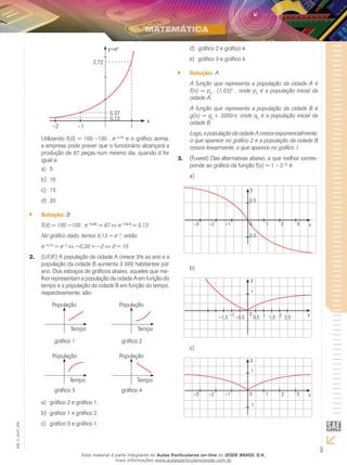 5
EM_V_MAT_006
2,72
0,37
0,13
–1–2 1
y=ex
x
Utilizando f(d) = 100 –100 . e−0,2d
e o gráfico acima,
a empresa pode prever que o funcionário alcançará a
produção de 87 peças num mesmo dia, quando d for
igual a:
5a)	
10b)	
15c)	
20d)	
Solução:`` B
f(d) = 100 −100 . e−0,2d
= 87 e−0,2.d
= 0,13
No gráfico dado, temos 0,13 = e−2
, então
e−0,2⋅d
= e−2
⇔ −0,2d = −2 d = 10
(UFJF) A população da cidade A cresce 3% ao ano e a2.	
população da cidade B aumenta 3 000 habitantes por
ano. Dos esboços de gráficos abaixo, aqueles que me-
lhor representam a população da cidade A em função do
tempo e a população da cidade B em função do tempo,
respectivamente, são:
População
Tempo
População
Tempo
População
Tempo
População
Tempo
gráfico 1 gráfico 2
gráfico 3 gráfico 4
gráfico 2 e gráfico 1.a)	
gráfico 1 e gráfico 2.b)	
gráfico 3 e gráfico 1.c)	
gráfico 2 e gráfico 4.d)	
gráfico 3 e gráfico 4.e)	
Solução:`` A
A função que representa a população da cidade A é
f(n) = p0
⋅ (1,03)n
, onde p0
é a população inicial da
cidade A.
A função que representa a população da cidade B é
g(n) = q0
+ 3000⋅n, onde q0
é a população inicial da
cidade B.
Logo, a população da cidade A cresce exponencialmente,
o que aparece no gráfico 2 e a população da cidade B
cresce linearmente, o que aparece no gráfico 1.
(Fuvest) Das alternativas abaixo, a que melhor corres-3.	
ponde ao gráfico da função f(x) = 1 – 2–|x|
é:
a)	
y
0,5
0,5
x10 2 3–3 –2 –1
b)	
y
1
x10 2–1 0,5 1,5 2,5–0,5–1,5
c)	
y
1
1
x10 2 3–3 –2 –1
Esse material é parte integrante do Aulas Particulares on-line do IESDE BRASIL S/A,
mais informações www.aulasparticularesiesde.com.br
 