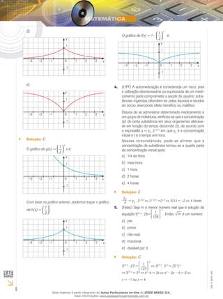 6
EM_V_MAT_006
d)	
y
1
1
x10 2 3–3 –2 –1
e)	
y
1
1
x10 2 3–3 –2 –1
Solução:`` C
O gráfico de g(x) =
 
  
x
1
2
x é:
y
1
1
x10 2 3–3 –2 –1
Com base no gráfico anterior, podemos traçar o gráfico
de h(x) =
 
  
x
1
2
y
1
1
x10 2 3–3 –2 –1
O gráfico de f(x) = 1–
 
  
x
1
2
é:
y
1
1
x10 2 3–3 –2 –1
4. (UFF) A automedicação é considerada um risco, pois
a utilização desnecessária ou equivocada de um medi-
camento pode comprometer a saúde do usuário: subs-
tâncias ingeridas difundem-se pelos líquidos e tecidos
do corpo, exercendo efeito benéfico ou maléfico.
Depois de se administrar determinado medicamento a
um grupo de indivíduos, verificou-se que a concentração
(y) de certa substância em seus organismos alterava-
se em função do tempo decorrido (t), de acordo com
a expressão y = y0 .
2–0,5.t
em que y0
é a concentração
inicial e t é o tempo em hora.
Nessas circunstâncias, pode-se afirmar que a
concentração da substância tornou-se a quarta parte
da concentração inicial após:
1/4 de hora.a)	
meia hora.b)	
1 hora.c)	
2 horas.d)	
4 horas.e)	
Solução:`` E
y0
4 = y0
. 2–0,5.t
2− 0,5⋅t
=2−2
0,5.t = –2 4 horas
5. (Fatec) Seja m o menor número real que é solução da
equação 5x2–2
: 25= 1
125
–x
. Então, m é um número:
par.a)	
primob)	
não-real.c)	
irracional.d)	
divisível por 3.e)	
Solução:`` C
5x2–2
: 25 = 1
125
–x
5x2–2
. 5–2
= (5–3
)–x
5x2–4
= 53x
x2
–4 = 3x x2
– 3x – 4 = 0
x = –1 ou x = 4
Esse material é parte integrante do Aulas Particulares on-line do IESDE BRASIL S/A,
mais informações www.aulasparticularesiesde.com.br
 