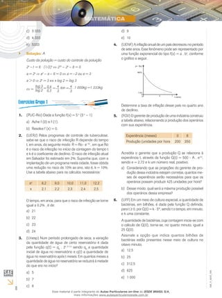 8
EM_V_MAT_006
3 333c)	
4 333d)	
5333e)	
Solução:`` A
Custo da poluição = custo do controle da poluição
2x
−1 = 6 ⋅ (1/2)x
22x
− 2x
− 6 = 0
a = 2x
a2
− a − 6 = 0 a = −2 ou a = 3
a > 0 2x
= 3 ⇔ x log 2 = log 3
=
log 3
log 2
= 0,4
0,3
= 4
3
.1 000kg =1 333kgton = 4
3
(PUC-Rio) Dada a função f(x) = 51.	 x
(5x
− 1)
Ache f (0) e f (1).a)	
Resolva f (x) = 0.b)	
(UERJ) Pelos programas de controle de tuberculose,2.	
sabe-se que o risco de infecção R depende do tempo
t, em anos, do seguinte modo: R = Ro ⋅ e−kt
, em que Ro
é o risco de infecção no início da contagem do tempo t
e k é o coeficiente de declínio. O risco de infecção atual
em Salvador foi estimado em 2%. Suponha que, com a
implantação de um programa nesta cidade, fosse obtida
uma redução no risco de 10% ao ano, isto é, k = 10%.
Use a tabela abaixo para os cálculos necessários:
ex
8,2 9,0 10,0 11,0 12,2
x 2,1 2,2 2,3 2,4 2,5
O tempo, em anos, para que o risco de infecção se torne
igual a 0,2% , é de:
21a)	
22b)	
23c)	
24d)	
(Unesp) Num período prolongado de seca, a variação3.	
da quantidade de água de certo reservatório é dada
pela função q(t) = q0
. 2(–0,1).t
sendo q0
a quantidade
inicial de água no reservatório e q(t) a quantidade de
água no reservatório após t meses. Em quantos meses a
quantidade de água no reservatório se reduzirá à metade
do que era no início?
5a)	
7b)	
8c)	
9d)	
10e)	
(UENF)Ainflaçãoanualdeumpaísdecresceunoperíodo4.	
de sete anos. Esse fenômeno pode ser representado por
uma função exponencial do tipo f(x) = a . bx
, conforme
o gráfico a seguir.
Determine a taxa de inflação desse país no quarto ano
de declínio.
(FGV) O gerente de produção de uma indústria construiu5.	
a tabela abaixo, relacionando a produção dos operários
com sua experiência.
Experiência (meses) 0 6
Produção (unidades por hora 200 350
Acredita o gerente que a produção Q se relaciona à
experiência t, através da função Q(t) = 500 - A . e-k.t
,
sendo e = 2,72 e k um número real, positivo.
Considerando que as projeções do gerente de pro-a)	
dução dessa indústria estejam corretas, quantos me-
ses de experiência serão necessários para que os
operários possam produzir 425 unidades por hora?
Desse modo, qual será a máxima produção possívelb)	
dos operários dessa empresa?
(UFF) Em um meio de cultura especial, a quantidade de6.	
bactérias, em bilhões, é dada pela função Q definida,
para t ≥ 0, por Q(t) = k ⋅ 5kt
, sendo t o tempo, em minuto,
e k uma constante.
A quantidade de bactérias, cuja contagem inicia-se com
o cálculo de Q(0), torna-se, no quarto minuto, igual a
25 Q(0).
Assinale a opção que indica quantos bilhões de
bactérias estão presentes nesse meio de cultura no
oitavo minuto.
12,5a)	
25b)	
312,5c)	
625d)	
1 000e)	
Esse material é parte integrante do Aulas Particulares on-line do IESDE BRASIL S/A,
mais informações www.aulasparticularesiesde.com.br
 