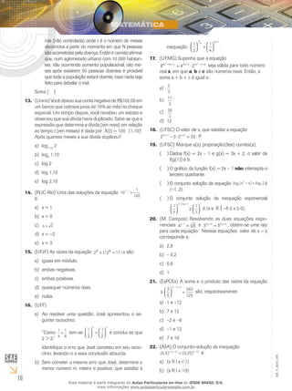 10
EM_V_MAT_006
mia (não controlada) onde t é o número de meses
decorridos a partir do momento em que N pessoas
são acometidas pela doença. Então é correto afirmar
que, num aglomerado urbano com 10 000 habitan-
tes, não ocorrendo aumento populacional, oito me-
ses após existirem 50 pessoas doentes é provável
que toda a população estará doente, caso nada seja
feito para debelar o mal.
Soma ( )
(Unirio) Você deixou sua conta negativa de R$100,00 em13.	
um banco que cobrava juros de 10% ao mês no cheque
especial. Um tempo depois, você recebeu um extrato e
observou que sua dívida havia duplicado. Sabe-se que a
expressão que determina a dívida (em reais) em relação
ao tempo t (em meses) é dada por: X(t) = 100 . (1,10)t
.
Após quantos meses a sua dívida duplicou?
loga)	 1,10
2
logb)	 2
1,10
log 2c)	
log 1,10d)	
log 2,10e)	
(PUC-Rio) Uma das soluções da equação14.	 10
1
100
2
3x −
=
é:
x = 1a)	
x = 0b)	
x = 2c)	
x =d)	 −2
x = 3e)	
(UFJF) As raízes da equação15.	 2 1 2 17 4x x+ =/ / são:
iguais em módulo.a)	
ambas negativas.b)	
ambas positivas.c)	
quaisquer números reais.d)	
nulas.e)	
(UFF)16.	
Ao resolver uma questão, José apresentou o se-a)	
guinte raciocínio:
“Como 1
4
1
8
> tem-se
1
2
1
2
2 3



 >



 e conclui-se que
2 > 3.”
Identifique o erro que José cometeu em seu racio-
cínio, levando-o a essa conclusão absurda.
Sem cometer o mesmo erro que José, determine ob)	
menor número m, inteiro e positivo, que satisfaz à
inequação:
1
2
1
4
4 1



 >




+m m
.
(UFMG) Suponha que a equação17.	
8 4 2
2 2
3 5 5 8ax bx c x x x+ + + − +
= ⋅ seja válida para todo número
real x, em que a, b e c são números reais. Então, a
soma a + b + c é igual a:
5
3
a)	
17
3
b)	
28
3
c)	
12d)	
(UFSC) O valor de x, que satisfaz a equação18.	
2 3 2 322 1 2x x+ +
− ⋅ = , é:
(UFSC) Marque a(s) proposição(ões) correta(s).19.	
Dados f(x) = 2x – 1 e g(x) = 3x + 2, o valor de(  )(
f(g(1)) é 9.
O gráfico da função f(x) = 2x – 1(  )( não intercepta o
terceiro quadrante.
O conjunto solução da equação(  )( log ( ) log3
2
3 2x x− = é
{−1, 2}.
O conjunto solução da inequação exponencial(  )(
1
7
1
7
x 5x 1 12



 ≥




+ +
é {x ∈ R  −5 ≤ x ≤ 0}.
(M. Campos) Resolvendo as duas equações expo-20.	
nenciais 4 81 5x−
= e 3 52 3 2 3y y+ +
= , obtém-se uma raiz
para cada equação. Nessas equações valor de x − y
corresponde a:
2,8a)	
– 0,2b)	
0,8c)	
1d)	
(EsPCEx) A soma e o produto das raízes da equação21.	
9.
3
5
243
125
x x 92



 =
− −
são, respectivamente:
1 e –12a)	
7 e 12b)	
–2 e –8c)	
–1 e 12d)	
7 e 10e)	
(AFA) O conjunto-solução da inequação22.	
( , ) ( , )( ) ,
0 5 0 252 15x x x⋅ − −
< é:
{x R l x <1}a)	
{x R l x >3}b)	
Esse material é parte integrante do Aulas Particulares on-line do IESDE BRASIL S/A,
mais informações www.aulasparticularesiesde.com.br
 