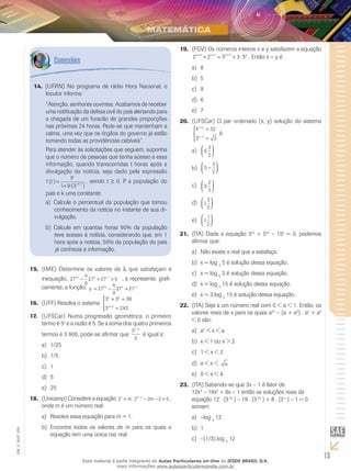 13
EM_V_MAT_006
(UFRN) No programa de rádio Hora Nacional, o14.	
locutor informa:
“Atenção, senhores ouvintes. Acabamos de receber
uma notificação da defesa civil do país alertando para
a chegada de um furacão de grandes proporções
nas próximas 24 horas. Pede-se que mantenham a
calma, uma vez que os órgãos do governo já estão
tomando todas as providências cabíveis”.
Para atender às solicitações que seguem, suponha
que o número de pessoas que tenha acesso a essa
informação, quando transcorridas t horas após a
divulgação da notícia, seja dado pela expressão
f t
P
k t
( )
.( )
.=
+ −
1 9 3
, sendo t ≥ 0, P a população do
país e k uma constante.
Calcule o percentual da população que tomoua)	
conhecimento da notícia no instante de sua di-
vulgação.
Calcule em quantas horas 90% da populaçãob)	
teve acesso à notícia, considerando que, em 1
hora após a notícia, 50% da população do país
já conhecia a informação.
(FGV) Os números inteiros x e y satisfazem a equação19.	
2 2 5 3 53 1 3x x y y+ + +
+ = + ⋅ . Então x − y é:
8a)	
5b)	
9c)	
6d)	
7e)	
(UFSCar) O par ordenado (x, y) solução do sistema20.	
4 32
3 3
x y
y x
+
−
=
=




é:
5
3
2
,



a)	
5
3
2
,−



b)	
3
2
3
,



c)	
1
3
2
,



d)	
1
1
2
,



e)	
(ITA) Dada a equação 321.	 2x
+ 52x
– 15x
= 0, podemos
afirmar que:
Não existe x real que a satisfaça.a)	
x = logb)	 3
5 é solução dessa equação.
x = logc)	 5
3 é solução dessa equação.
x = logd)	 3
15 é solução dessa equação.
x = 3.loge)	 5
15 é solução dessa equação.
(ITA) Seja a um número real com 0 < a < 1. Então, os22.	
valores reais de x para os quais a2x
– (a + a2
) . ax
+ a3
< 0 são:
aa)	 2
< x < a
x < 1 ou x > 2b)	
1 < x < 2c)	
a < x <d)	 a
0 < x < 4e)	
(ITA) Sabendo-se que 3x – 1 é fator de23.	
12x3
– 19x2
+ 8x – 1 então as soluções reais da
equação 12 . (33x
) – 19 . (32x
) + 8 . (3x
) – 1 = 0
somam:
–loga)	 3
12	
1b)	
–(1/3).logc)	 3
12
(IME) Determine os valores de15.	 l que satisfaçam à
inequação, 27
4
9
27 27 02 1λ λ
− + >−
, e represente, grafi-
camente, a função, y x x
= − + −
27
4
9
27 272 1
(UFF) Resolva o sistema16.	
3 3 36
3 243
x y
x y
+ =
=




+
(UFSCar) Numa progressão geométrica, o primeiro17.	
termo é 5x
e a razão é 5. Se a soma dos quatro primeiros
termos é 3 900, pode-se afirmar que
5
5
2x−
é igual a:
1/25a)	
1/5b)	
1c)	
5d)	
25e)	
(Unicamp) Considere a equação18.	 2 2 2 2 02x x
m m+ ⋅ − − =−
,
onde m é um número real.
Resolva essa equação para m = 1.a)	
Encontre todos os valores de m para os quais ab)	
equação tem uma única raiz real.
Esse material é parte integrante do Aulas Particulares on-line do IESDE BRASIL S/A,
mais informações www.aulasparticularesiesde.com.br
 