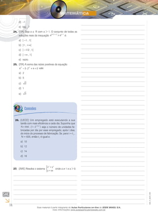 14
EM_V_MAT_006
–1d)	
loge)	 3
7
(ITA) Seja a24.	 ∈ R com a > 1. O conjunto de todas as
soluções reais da inequação a ax x x2 1 1⋅ − −
>( )
é:
]a)	 −1 , 1[
]1 , +b)	 ∞[
]c)	 −1/2 , 1[
]d)	 −∞ , 1[
vazio.e)	
(ITA) A soma das raízes positivas da equação25.	
4 5 2 4 0
2 2
x x
− ⋅ + = vale:
2a)	
5b)	
2c)	
1d)	
3e)	
(UECE) Um empregado está executando a sua26.	
tarefa com mais eficiência a cada dia. Suponha que
N t
= − − ⋅
640 1 2 0 5
. ( ),
seja o número de unidades fa-
bricadas por dia por esse empregado, após t dias,
do início do processo de fabricação. Se, para t = t1
,
N = 635, então t1
é igual a:
10a)	
12b)	
14c)	
16d)	
(IME) Resolva o sistema27.	
x y
y ax
y x
=
=



onde a ≠ 1 e a > 0.
Esse material é parte integrante do Aulas Particulares on-line do IESDE BRASIL S/A,
mais informações www.aulasparticularesiesde.com.br
 